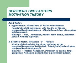 HERZBERG TWO FACTORS
MOTIVATION THEORY
Ada 2 faktor :
a. Hygine factor / dissatisfiers  Faktor Pemeliharaan
Kondisi ekstrintik pekerjaan : Jika kondisi ini tdk ada
menyebabkan ketidakpuasan (dibutuhkan minimal utk menjaga
ketidakpuasan).
Misalnya : Gaji, Jamsostek, Kondisi kerja, Status, Kebijakan
perush, Kualitas supervise.
b. Satisfiers factor / Motivators  Pemuas
Jika kondisi tsb ada berfungsi sbg motivator yg dpt
menghasilkan prestasi kerj yg baik. Tetapi jika tdk ada tdk akan
menyebabkan ketidakpuasan.
Misalnya : Prestasi, Pengakuan, Pekerjaan itu sendiri, tang-
gungjawab, Kemajuan, pertumbuhan & perkembgn pribadi.
 