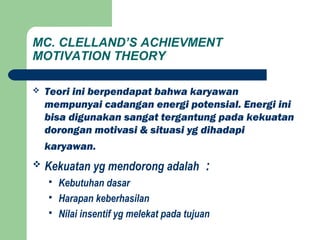 MC. CLELLAND’S ACHIEVMENT
MOTIVATION THEORY
 Teori ini berpendapat bahwa karyawan
mempunyai cadangan energi potensial. Energi ini
bisa digunakan sangat tergantung pada kekuatan
dorongan motivasi & situasi yg dihadapi
karyawan.
 Kekuatan yg mendorong adalah :
 Kebutuhan dasar
 Harapan keberhasilan
 Nilai insentif yg melekat pada tujuan
 