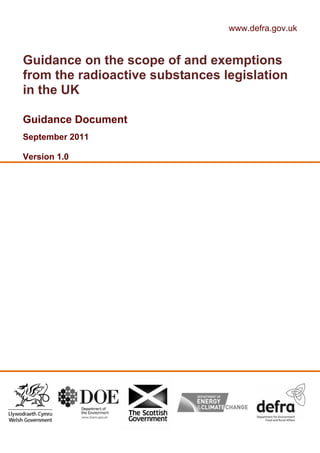 www.defra.gov.uk
Guidance on the scope of and exemptions
from the radioactive substances legislation
in the UK
Guidance Document
September 2011
Version 1.0
 