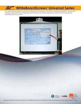 WhiteBoardScreen Universal Series
™

The ultimate presentation tool for your meeting room or classroom. This unique whiteboard projection screen does
not glare unlike traditional whiteboards and is ideal for short throw projectors as well as interactive projectors.
www.elitescreens.com/wbsu

Elite Screens Inc | Elite Screens China Corp. | Elite Screens Europe GMBH | Elite Screens France S.A.S | Elite Screens Taiwan Ltd. | Elite Screens Japan Corp. | Elite Screens Pty Ltd. - Australia

 