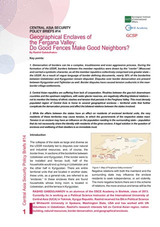Geographical Enclaves of
the Fergana Valley:
Do Good Fences Make Good Neighbors?
CentralAsiaSecurityPolicyBriefs#14
1
CENTRAL ASIA SECURITY
POLICY BRIEFS #14
Key points:
1. Demarcation of borders can be a complex, troublesome and even aggressive process. During the
formation of the USSR, borders between the member republics were drawn by the “center” (Moscow)
and carried a symbolic character, as all the member republics collectively comprised one greater state –
the USSR. As a result of vague language of border defining documents, nearly 30% of the borderline
between Uzbekistan and Kyrgyzstan remain disputed. Disputes over border demarcation are present
between Kyrgyzstan and Tajikistan as well. Border disputes have caused tension outbursts in the near-
border village settlements.
2. Central Asian republics are suffering from lack of cooperation. Rivalries between the gas-rich downstream
countries and the upstream neighbors, with water glacier reserves, are negatively effecting bilateral relations –
not to mention the history of ethnic clashes and tension that persists in the Ferghana Valley. This most densely
populated region of Central Asia is home to several geographical enclaves – territorial units that further
complicate the demarcation process and affect the bilateral relations between the states involved.
3. While the affairs between the states have an effect on residents of enclaved territorial units, the very
residents of these territories may cause tension, to which the governments of the respective states react.
Tension in an enclave may have an influence on the population residing in the surrounding state – population
that do not necessarily share the identity with residents of the given enclave. A legal solution in the question of
enclaves and wellbeing of their dwellers is an immediate must.
By Rashid Gabdulhakov
Introduction
The collapse of the state as large and diverse as
the USSR inevitably led to disputes over natural
and industrial resources, and, of course, the
border lines. In sections of the borderline between
Uzbekistan and Kyrgyzstan, if the border were to
be installed and fences built, half of the
households would end up living in Uzbekistan and
the other half in Kyrgyzstan. There are entire
territorial units that are located in another state;
these units, as a general rule, are referred to as
“enclaves.” In these enclaves there are found
households whose living room is located in
Uzbekistan, and the terrace in Kyrgyzstan.
1
Figure 1: Map of Ferghana Valley enclaves
Negative relations with both the mainland and the
surrounding state may influence the enclave
residents to seek independence, or act violently.
The more negative factors there are in the scheme
of relations, the more anxious and tense will be the
RASHID GABDULHAKOV is an alumnus of the OSCE Academy in Bishkek, class of 2013.
Currently he is working as a Political Science Instructor at the International University of
Central Asia (IUCA) in Tokmok, Kyrgyz Republic. Rashid received his BA in Political Science
at Whitworth University in Spokane, Washington State, USA and has worked with UN
Volunteers in Uzbekistan. Rashid's research interests fall on Central Asian region, nation
building, natural resources, border demarcation, and geographical enclaves.
 