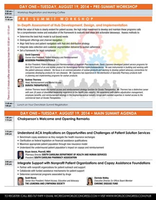 DAY ONE – Tuesday, August 19, 2014 • Pre-Summit workshop
7:30 am –
8:30 am
Workshop Registration and Morning Coffee
8:30 am –
11:45 am	 P r e - S u mm i t W o r k sh o p
In-Depth Assessment of Hub Development, Design, and Implementation
While the value of Hubs is clearly evident for patient access, the high initial investment to develop and maintain these programs calls
for a comprehensive review and evaluation of the framework to evaluate next steps and actionable takeaways. Assess methods to:
•	 Determine the best Hub model to suit brand needs
•	 Distinguish offerings and channel navigation
•	 Align field force and patient navigators with Hub and distribution strategy
•	 Integrate data collection and customer segmentation delivered to sustain adherence
•	 Set a framework for legal compliance
	 David Caponera
Former Vice President, Patient Advocacy and Reimbursement
Aegerion Pharmaceuticals
	 As Vice President, Patient Advocacy and Reimbursement at Aegerion Pharmaceuticals, David Caponera developed patient service programs for
their 2013 launch of an oral orphan product for Homozygous Familial Hypercholesterolemia. He was instrumental in building and working with
the patient advocacy network. His focus is on commercialization of orphan products and working to develop patient advocacy connections for
companies developing products for rare diseases. Mr. Caponera has experience in the distribution of Specialty Pharmacy products both
in planning and implementing programs for orphan products.
	 Andrew Thorrens
Head, Reimbursement and Market Access
Durata Therapeutics
	 Andrew Thorrens heads the market access and reimbursement strategy function for Durata Therapeutics. Mr. Thorrens has a distinctive career
with over 20 years of diversified leadership experience in the health care industry. His experience with claims adjudication management,
employee benefits, and reimbursement strategy in the biopharmaceutical industry brings well-rounded expertise in market access to the
commercial team at Durata Therapeutics.
11:45 am –
1:00 pm Lunch on Your Own/Main Summit Registration
DAY ONE – Tuesday, August 19, 2014 • Main Summit agenda
1:00 pm –
1:15 pm Chairperson’s Welcome and Opening Remarks
1:15 pm –
2:00 pm Understand ACA Implications on Opportunities and Challenges of Patient Solution Services
•	 Benchmark copay assistance as they navigate the health insurance exchanges
•	 Clarification on federal legislation on financial assistance qualifications
•	 Maximize appropriate patient population through new insurance model
•	 Understand the underinsured patient population’s impact on copays and reimbursement
	 Bryan Amick, PharmD, MBA
Pharmacy Director, South Carolina Department of Health and Human Services
President, South Carolina Pharmacy Association
2:00 pm –
2:45 pm Integrate Support with Nonprofit Patient Organizations and Copay Assistance Foundations
•	 Partner with nonprofit organizations for patient outreach and support
•	 Collaborate with funded assistance mechanisms for patient support
•	 Determine commercial programs associated by drugs
	 Scott Riccio
Senior Vice President, Patient Access, Education and Advocacy
The Leukemia and Lymphoma Society
	 Clorinda Walley
Executive Director, Ex-Officio Board Member
Chronic Disease Fund
To Register: Call 800-767-9499 • Email wcreg@worldcongress.com • Visit www.worldcongress.com/hub
Thereisa15minutecoffeeandnetworkingbreakfrom10:00am–10:15am
 