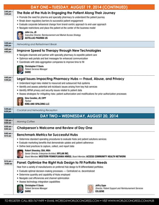 DAY ONE – Tuesday, August 19, 2014 (continued)
2:45 pm –
3:30 pm The Role of the Hub in Engaging the Patient Along Their Journey
•	 Promote the need for pharma and specialty pharmacy to understand the patient journey
•	 Break down regulatory barriers to successful patient engagement
•	 Evaluate corporate behavioral change from brand-centric approach to end-user approach
•	 Navigate restrictions and place the patient at the center of the business model
	 John Liu, JD
Executive Director, Reimbursement and Market Access Strategy
Astellas Pharma US
3:30 pm –
4:00 pm
Networking and Refreshment Break
4:00 pm –
4:45 pm Improve Speed to Therapy through New Technologies
•	 Navigate channels and partner with specialty pharmacy to expedite patient care
•	 Optimize web portals and text messages for enhanced communication
•	 Coordinate with data aggregation companies to improve time to fill
	 Christopher P. Davis
Patient Services Manager
Shire
4:45 pm –
5:30 pm Legal Issues Impacting Pharmacy Hubs — Fraud, Abuse, and Privacy
•	 Understand legal risks related to insourced and outsourced Hub systems
•	 Identify and assess potential anti-kickback issues arising from key Hub services
•	 Identify HIPAA privacy and security issues related to patient data
•	 Assess strategies for mitigating risks: patient authorization and modifications for prior authorization processes
	Gina Cavalier, JD, CIPP
Partner
King and Spalding LLC
5:30 pm –
6:30 pm Cocktail and Networking Reception
DAY two – wednesday, August 20, 2014
7:30 am –
8:30 am
Morning Coffee
8:30 am –
8:45 am Chairperson’s Welcome and Review of Day One
8:45 am –
9:15 am Benchmark Metrics for Successful Hubs
•	 Determine standard operating procedures to evaluate Hubs and patient solutions services
•	 Evaluate marketing benefits that demonstrate uptake and patient adherence
•	 Define best practices to capture, collect, and report data
	Robert Sheesley, CBA, MBA
Senior Director, Enterprise Architect, Mylan Inc.
Board Member, Western Pennsylvania HIMSS; Board Member, Access Community Health Network
9:15 am –
10:00 am Panel: Optimize the Right Hub Design to Fit Portfolio Needs
Hear from a variety of manufacturers on preferred Hub design to fit differentiated portfolios:
•	 Evaluate optimal decision-making processes — Centralized vs. decentralized
•	 Determine quantity and capability of Hubs employed
•	 Navigate cost efficiencies and channel optimization
•	 Assess technology integration capabilities
	 Christopher P. Davis
Patient Services Manager
Shire
	 Jeffry Gype
Director, Patient Support and Reimbursement Services
Celgene
To Register: Call 800-767-9499 • Email wcreg@worldcongress.com • Visit www.worldcongress.com/hub
 