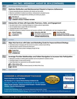 DAY two – wednesday, August 20, 2014 (continued)
10:00 am –
10:30 am
Networking and Refreshment Break
10:30 am –
11:15 am Optimize Distribution and Reimbursement Needs to Improve Adherence
•	 Examine specialty pharmacy interactions with industry and Hub activity
•	 Maximize coordination for optimal care delivery, reimbursement, and patient access
•	 Improve adherence and engagement by identifying and utilizing key players
	Nick Calla, JD
Vice President, Industry Relations
Community Specialty Pharmacy Network
11:15 am –
12:00 pm Intersection of Hubs with Specialty Pharmacy, Data, and Engagement
•	 Use patient data to inform marketing strategies by creating customer segmentation
•	 Use de-identified data to support R&D and clinical needs
•	 Leverage EHR data to inform research
•	 Understand dynamics of overlap of services and insurance verification, prior authorization, and case management claims
	Michael Fitzgibbons
Chief Executive Officer
Claritas Rx
	 Wesley Winn, MHS, MBA
Vice President, Commercial Operations,
Supply Chain and Market Access
Hyperion Therapeutics Inc.
	Karen Geary, MHA
Director, Specialty Pharmacy
MedImpact Healthcare Systems
12:00 pm –
1:15 pm
Luncheon
1:15 pm –
2:00 pm Align Hub Services with Sales and Marketing Goals for Improved Brand Strategy
•	 Coordinate product messaging with Hub services to provide a cohesive brand offering
•	 Utilize Hub data to improve commercial performance
•	 Evaluate when to enhance product messaging through the Hub
	 Douglas Bock
Managing Director
Apogenics Inc.
2:00 pm –
3:15 pm Leverage Provider Relationships and Patient Navigators to Increase Hub Participation
•	 Advocate to providers to identify patient population and recruit patients for solutions services
•	 Coordinate support of wrap-around services
•	 Assist Meaningful Use requirements by offering patient education
	 William Soliman, PhD
Medical Director, Metabolic Diseases Specialty Care Medical Affairs Group
Eisai Inc.
3:15 pm Close of Summit
To Register: Call 800-767-9499 • Email wcreg@worldcongress.com • Visit www.worldcongress.com/hub
CONSIDER A SPONSORSHIP PACKAGE
Present to Key Players in Your Target Market
Take Advantage of 1-on-1 Sponsor/Attendee Meetings Facilitated On-Site
CAPTURE A TRUE ROI Through Sponsorship of the Following:
Agenda Thought Leadership • Networking Cocktail Reception • Breakfast Symposia
Luncheon • Executive Networking Breaks
To inquire about Sponsorship, Exhibit, and Executive Networking Opportunities, Contact:
Suzanne Carroll, Business Development Manager, World Congress • Call 781-939-2648 or Email Suzanne.Carroll@worldcongress.com
Educational Underwriter:
Reserve your
sponsorship or exhibit
space by June 13th and
Save $500!
Strategic Partner:
 