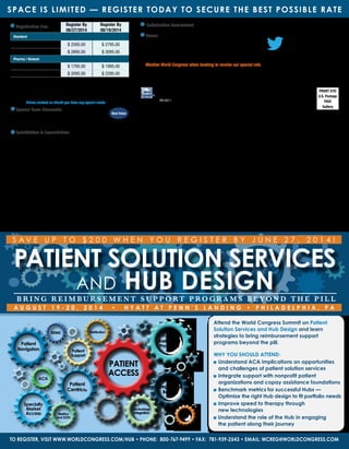 Fee for conference includes welcome coffee, lunch, reception, refreshments, and web-
based conference documentation available pre- and post-event, accessible through
password-protected website. Checks in U.S. funds drawn from U.S. bank payable to:
WC Research Inc. No personal checks accepted. Verification may be required for rate
approvals. Please contact us should you have any special needs
Special Team Discounts: Bring your team!
With so much great content, you can’t possibly cover it alone.
Sign up your team and save. Find out more about special group
package discounts by calling 800-767-9499 or emailing wcreg@worldcongress.com.
Substitution  Cancellation: Your registration may be transferred to
a member of your organization up to 24 hours in advance of the conference.
Cancellations received in writing on or before 30 days prior to the start of the event
will be refunded, less a $395 administrative charge. No refunds will be made after
this date; however, the registration fee less the $395 administrative charge can be
credited to another World Congress conference if you register within 6 months from
the date of this conference. In case of conference cancellation, World Congress’
liability is limited to refund of the conference registration fee only. World Congress
reserves the right to alter this program without prior notice.
Registration Fee: Register By
06/27/2014
Register By
08/19/2014
Standard
Conference $ 2595.00 $ 2795.00
Conference Plus Workshop $ 2895.00 $ 3095.00
Pharma / Biotech
Conference $ 1795.00 $ 1995.00
Conference Plus Workshop $ 2095.00 $ 2295.00
World Congress
500 West Cummings Park, Suite 5200
Woburn, MA 01801
Satisfaction Guaranteed: World Congress stands behind the quality of its conferences. If you are not satisfied with the quality
of the conference, a credit will be awarded towards a comparable World Congress conference of your choice
Venue:
Hyatt at Penn’s Landing
201 South Columbus Blvd., Philadelphia, Pennsylvania, USA, 19106
Tel: +1 215 928 1234
http://pennslanding.hyatt.com/en/hotel/our-hotel.html
Discounted Room Rate: $179     Cut off date: 7/28/14
Mention World Congress when booking to receive our special rate.
Attn: Mail Room: If undeliverable, please route to Specialty and Reimbursement departments
3 Easy Ways to Register
WEBSITE
www.worldcongress.com/Hub
E-MAIL
wcreg@worldcongress.com
PHONE
800-767-9499
Best Value
PRSRT STD
U.S. Postage
PAID
Gallery
Follow us @wrldhealthcare
#wcHUB14
Space is Limited — Register Today to Secure the Best Possible Rate
Patient Solution Services
and Hub DesignB r i n g R e i m b u r s e m e n t S u p p o rt P r o g r a m s B e y o n d t h e P i l l
To register, visit www.worldcongress.com/hub • Phone: 800-767-9499 • Fax: 781-939-2543 • Email: wcreg@worldcongress.com
World Congress
500 West Cummings Park, Suite 5200
Woburn, MA 01801
PB14011
Attend the World Congress Summit on Patient
Solution Services and Hub Design and learn
strategies to bring reimbursement support
programs beyond the pill.
Why You Should Attend:
	Understand ACA implications on opportunities
and challenges of patient solution services
	Integrate support with nonprofit patient
organizations and copay assistance foundations
	Benchmark metrics for successful Hubs —
Optimize the right Hub design to fit portfolio needs
	Improve speed to therapy through
new technologies
Understand the role of the Hub in engaging
the patient along their journey
PATIENT
ACCESS
Patient
Centricity
Patient
Support
Distribution
Specialty
Market
Access
Regulatory
Barriers
REMS
ACA
Patient
Navigators
Patient
Assistance
Programs
Metrics
and SOPs
Technology
Integration
S A V E U P T O $ 2 0 0 W H E N Y O U R E G I S T E R B Y J une 2 7 , 2 0 1 4 !
A u g u s t 1 9 - 2 0 , 2 0 1 4 • H y a t t a t P e n n ’ s L a n d i n g • P h i l a d e l ph i a , P A
 