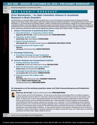 DAY ONE – Monday, September 22, 2014 • Pre-Summit workshop
7:30 am –
8:30 am
Workshop Registration and Morning Coffee
8:30 am –
11:45 am	 P r e - S u mm i t Wo r k s h o p
Orion Bionetworks — An Open Innovation Alliance to Accelerate
Research in Brain Disorders
Orion Bionetworks is a Cooperative Alliance founded to accelerate time to cure for brain disorders by harnessing the power of big data and predictive
analytics to build systems models of brain diseases, starting with multiple sclerosis and prodromal schizophrenia. The workshop functions as a forum for key
stakeholders (i.e., the pharmaceutical and technology industries, academia, and patient advocacy organizations) to evaluate the role of systems biology and
computational modeling in overcoming roadblocks and driving future progress in brain disorder research and treatment. Within the workshop, three sessions will
be offered that focus on key approaches adopted by Orion Bionetworks to fill the Brain Disease Knowledge Gap by taking advantage of advances in computational
science, bioinformatics, biomarkers and social media and integrating these platforms to develop refined models of disease. The agenda is as follows:
I.		 Alliance Introduction & Quantifying Brain Health
		 a.	 Orion Bionetworks: A Cooperative Alliance Model
			 Magali Haas, MD, PhD, MSE, Founder and Chief Executive Officer, Orion Bionetworks
		 b. 	Phenomics of Brain Health
			 Gabriel Eichler, PhD, General Manager, PatientsLikeMe
		 c. 	Patient Powered Networks
			 Hollie Schmidt, MS, Vice President, Scientific Operations, Accelerated Cure Project for MS
		 d. 	Panel Discussion with Audience Q&A
			 Moderator:
			Julie Bryant, Chief Executive Officer, Rancho BioSciences
II. 	Knowledge Engineering
		 a.	 Extracting Knowledge through Visualization
			 David King, Founder and Chief Executive Officer, Exaptive Inc.
III. 	Systems Modeling and Computational Analytics
		 a.		Systems Modeling: Reinvented
					Iya Khalil PhD, Executive Vice President and Co-Founder, GNS Healthcare
		 b. 	What Can Neuroscience Learn from a Worm?
					Stephen Larson, Chief Executive Officer, MetaCell
		 c.			Knowledge-Driven Big Data Analytics for MS
					Lee Lancashire, PhD, Bioinformatician, Thomson Reuters
		 d.		Panel Discussion with Audience Q&A
					Moderator:
					Keith Elliston, PhD, Chief Executive Officer, tranSMART Foundation
					President, Seneca Creek Research, Inc.
					Consulting Scientific Director, Orion Bionetworks
For biographies on all the workshop presenters, please visit http://www.worldcongress.com/Collaboration
Workshop Leader:
	 Magali Haas, MD, PhD, MSE, Founder and Chief Executive Officer, Orion Bionetworks
	 Dr. Haas is Founder and CEO of Orion Bionetworks. She also serves as Chief Science and Technology Officer for One Mind for Research, a
nonprofit organization launched in May 2012, which seeks to advance the development of preventions and cures for brain disorders in this
decade. Dr. Haas has over 15 years of pharmaceutical executive and clinical research experience, predominantly at Johnson & Johnson,
where she assumed broad end-to-end development leadership roles in medical marketing, full clinical development, early development,
and translational and biomarker sciences in psychiatry and neurology. As an “intrapreneur” at J&J she established the first NS Integrative
Solutions department, and co-founded the first Companion Diagnostics Center of Excellence as well as the first Healthcare Innovation team.
She serves on several advisory boards including the Irish Health Review Board, International Neuroinformatics Coordinating Facility, IMEC for
nanoelectronics, and Guardian Angels for biosensors. Dr. Haas earned her bachelor of science degree in bioengineering from the University of
Pennsylvania, a master of science degree in biomedical engineering from Rutgers University, New Jersey, and a medical degree and doctorate in
neuroscience from Albert Einstein College of Medicine, New York.
11:45 am –
1:00 pm
Lunch on Your Own/Main Summit Registration
To register, please visit www.worldcongress.comCollaboration • Phone: 800-767-9499 • Fax: 781-939-2543 • Email: wcreg@worldcongress.comTo register, please visit www.worldcongress.comCollaboration • Phone: 800-767-9499 • Fax: 781-939-2543 • Email: wcreg@worldcongress.com
Thereisa15minutecoffeeandnetworkingbreak
from10:00am–10:15am
 