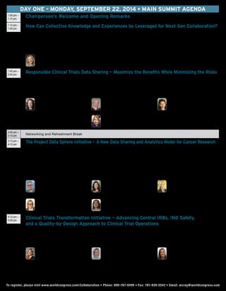 DAY ONE – Monday, September 22, 2014 • Main Summit agenda
1:00 pm –
1:15 pm
Chairperson’s Welcome and Opening Remarks
1:15 pm –
1:45 pm
How Can Collective Knowledge and Experiences be Leveraged for Next Gen Collaboration?
This session discusses:
•	 The barriers to multi-stakeholder collaboration
•	What can be done to put ideas into action
•	New models for innovation and collaboration that will emerge
•	What’s working now and can be applied across any multi-stakeholder collaboration
	 Martha A. Brumfield, PhD
President and Chief Executive Officer
Critical Path Institute
1:45 pm –
2:45 pm
Responsible Clinical Trials Data Sharing — Maximize the Benefits While Minimizing the Risks
•	Gain an understanding of the PhRMA and EFPIA joint Principles for Responsible Clinical Trial Data Sharing on a global basis and your ethical and
legal responsibilities
•	 Determine what’s confidential commercial information and what’s not, and what the procedures will be for providing and requesting data
•	 Discuss barriers and challenges sharing results and clinical trial summaries with patients – What research results should be returned and how?
•	 Evaluate methods for measuring the impact of data sharing
	 Barbara Bierer, MD
Faculty Co-Director and Co-Chair
MRCT Executive Committee
Senior Vice President, Research
Brigham & Women’s Hospital
Professor of Medicine
Harvard Medical School
	Jessica Scott, MD, JD
Director, North America
Medical Policy and Advocacy
GlaxoSmithKline
	 Marcia Levenstein
Vice President, Statistics
Global Innovation, Pfizer
	Arti Rai, JD
Elvin R. Latty Professor of Law
Duke University School of Law
2:45 pm –
3:15 pm
Networking and Refreshment Break
3:15 pm –
4:15 pm
The Project Data Sphere Initiative — A New Data Sharing and Analytics Model for Cancer Research
•	 Discuss the accomplishments and obstacles encountered when building a framework to share, integrate, and analyze collective cancer clinical trial
data on one platform from the perspectives of a project lead, patient advocate, data provider, technology partner, and clinician
*	 developing a proof of concept
*	 securing executive management support on the benefits of providing datasets
*	 privacy concerns and the sensitivity of the data issues
•	Learn how a series of research challenges will work starting with a prostate cancer-focused project to engage and stimulate the research community’s
knowledge, expertise, and capabilities
•	Hear about planning for Phase 2 which will be based on feedback from the community and where they see value
	Kald Abdallah, MD, PhD
Vice President Immunology -
North America Medical Affairs
Sanofi
	 Cindy Geoghegan
Chief Executive Officer
Patient and Partners, LLC
	Robin Jenkins, MBA
Project Lead, Project Data
Sphere, LLC; Senior Director,
Medical Affairs Innovation, Sanofi
	Ronit Simantov, MD
Vice President and Head of Global
Medical Affairs, Pfizer Oncology
	 Gail Stephens
Vice President
SAS Health and Life Sciences
4:15 pm –
5:00 pm
Clinical Trials Transformation Initiative — Advancing Central IRBs, IND Safety,
and a Quality-by-Design Approach to Clinical Trial Operations
This session outlines results and recommendations from CTTI projects that include:
•	 Steps to remove barriers to the use of Central IRBs for multicenter clinical trials
•	 Best practices that provide for greater oversight of safety for pre-market products consistent with the intent of the FDA IND Safety Rule
•	 QbD Principles to implement in the clinical trials planning process
	 Cynthia Hahn
Vice President,
Clinical Research
North Shore-LIJ Health System
	Ann Meeker-O’Connell
Senior Director,
QA Clinical Strategy Team Lead
Janssen
	 Pamela Tenaerts, MD, MBA
Executive Director
Clinical Trials
Transformation Initiative
To register, please visit www.worldcongress.comCollaboration • Phone: 800-767-9499 • Fax: 781-939-2543 • Email: wcreg@worldcongress.comTo register, please visit www.worldcongress.comCollaboration • Phone: 800-767-9499 • Fax: 781-939-2543 • Email: wcreg@worldcongress.com
 