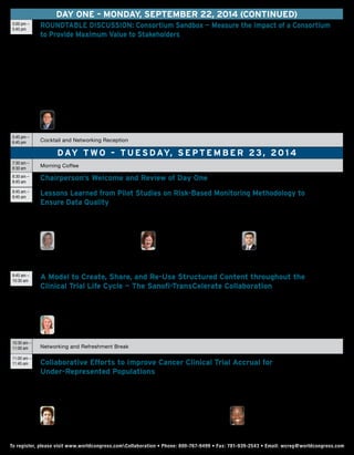 DAY ONE – Monday, September 22, 2014 (continued)
5:00 pm –
5:45 pm
ROUNDTABLE DISCUSSION: Consortium Sandbox — Measure the Impact of a Consortium
to Provide Maximum Value to Stakeholders
Mark Lim will share FasterCures’ recent global findings on a research-by-consortium study that highlights trends from 369 multi-stakeholder consortia. One
of the greatest challenges of any consortium is to determine if it’s on-track to realize its value proposition. Very few consortia have implemented some level
of value assessment and one of the main reasons is that expectations are different depending on the specific stakeholder. This session will offer attendees
an opportunity to explore and discuss ways that consortia can demonstrate and communicate the value of their partnership models in a small group,
interactive format. Questions to be discussed:
•	Who are the stakeholders in a consortium? (government, industry, patients) What are each stakeholder’s expectation (what do they want to achieve
through their participation/contribution)?
•	How can a consortium demonstrate that they are on-track for meeting each stakeholder’s ROI? What should they measure? How should they report?
•	What are the challenges for making these types of measurements?
Roundtable Facilitators include:
	 Mark D. Lim
Associate Director, Medical Research Innovation
FasterCures
5:45 pm –
6:45 pm Cocktail and Networking Reception
DAY t wo – T u esday, S e p t em b e r 23, 20 1 4
7:30 am –
8:30 am
Morning Coffee
8:30 am –
8:45 am
Chairperson’s Welcome and Review of Day One
8:45 am –
9:45 am
Lessons Learned from Pilot Studies on Risk-Based Monitoring Methodology to
Ensure Data Quality
•	 Insight into the FDA guidance on clinical trial oversight and its implications from a former FDA official
•	 Utilize Functional Service Providers (FSP) for implementing RBM with a corresponding reduction in queries and cycle time
•	 Discuss a TransCelerate approach to RBM methodology and one of the member’s views on two of the eight implementation pilots
	Ann Meeker-O’Connell
Senior Director, QA Clinical
Strategy Team Lead
Janssen
	 Sheryl Jacobs
Vice President, Global
Study Operations
Amgen
	Reb Tayyabkhan
Executive Director, Global Development
Operations, Bristol-Myers Squibb
Operations Committee Member and Work
Stream Lead for Risk-Based Monitoring
TransCelerate BioPharma
9:45 am –
10:30 am
A Model to Create, Share, and Re-Use Structured Content throughout the
Clinical Trial Life Cycle — The Sanofi-TransCelerate Collaboration
•	 Improve the quality of clinical trial documentation
•	 Speed the production of documentation through automation
•	 Implement standards to facilitate re-use throughout the clinical trial life cycle for asthma and diabetes
	Joan Affleck
Associate Vice President, Clinical Sciences and Operations
Sanofi
10:30 am –
11:00 am Networking and Refreshment Break
11:00 am –
11:45 am Collaborative Efforts to Improve Cancer Clinical Trial Accrual for
Under-Represented Populations
•	 Increasing clinical trial participation among minority populations can lead to faster drug development and address disparities in care
•	 Identify and remove accrual barriers related to ineffective pre-screening to enhance accrual (ENACCT National Cancer Clinical Trials Pilot Breakthrough
Collaborative)
•	 Implement new pre-screening/screening organizational processes prior to physician consultation
	 Margo Michaels, MPH
Principal, Health Access & Action Consulting; Adjunct Clinical Assistant Professor
Boston University School of Public Health; Former Executive Director
Education Network to Advance Cancer Clinical Trials (ENACCT)
	Karen Brooks
Senior Director, Therapeutic Area Lead, Oncology
and Early Phase Clinical Operations, Development
Operations, Pfizer
To register, please visit www.worldcongress.comCollaboration • Phone: 800-767-9499 • Fax: 781-939-2543 • Email: wcreg@worldcongress.comTo register, please visit www.worldcongress.comCollaboration • Phone: 800-767-9499 • Fax: 781-939-2543 • Email: wcreg@worldcongress.com
 