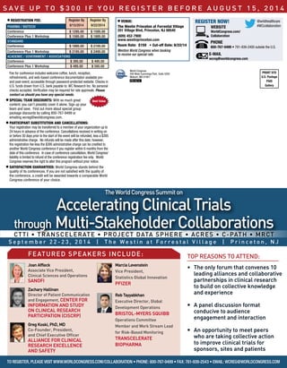 Registration Fee: Register By
8/15/2014
Register By
9/22/2014pharma / biotech
Conference $ 1295.00 $ 1595.00
Conference Plus 1 Workshop $ 1595.00 $ 1895.00
standard
Conference $ 1895.00 $ 2195.00
Conference Plus 1 Workshop $ 2195.00 $ 2495.00
academic / Government / associations
Conference $ 395.00 $ 495.00
Conference Plus 1 Workshop $ 495.00 $ 595.00
Fee for conference includes welcome coffee, lunch, reception,
refreshments, and web-based conference documentation available pre-
and post-event, accessible through password-protected website. Checks in
U.S. funds drawn from U.S. bank payable to: WC Research Inc. No personal
checks accepted. Verification may be required for rate approvals. Please
contact us should you have any special needs.
SPECIAL TEAM DISCOUNTS: With so much great
content, you can’t possibly cover it alone. Sign up your
team and save. Find out more about special group
package discounts by calling 800-767-9499 or
emailing wcreg@worldcongress.com.
Participant Substitution and Cancellations:
Your registration may be transferred to a member of your organization up to
24 hours in advance of the conference. Cancellations received in writing on
or before 30 days prior to the start of the event will be refunded, less a $395
administrative charge. No refunds will be made after this date; however,
the registration fee less the $395 administrative charge can be credited to
another World Congress conference if you register within 6 months from the
date of this conference. In case of conference cancellation, World Congress’
liability is limited to refund of the conference registration fee only. World
Congress reserves the right to alter this program without prior notice.
Satisfaction guaranteed: World Congress stands behind the
quality of its conferences. If you are not satisfied with the quality of
the conference, a credit will be awarded towards a comparable World
Congress conference of your choice.
WEBSITE
WorldCongress.com/
Collaboration
Register Now!
E-MAIL
wcreg@worldcongress.com
Best Value
PRSRT STD
U.S. Postage
PAID
Gallery
World Congress
500 West Cummings Park, Suite 5200
Woburn, MA 01801
PB14014
Venue:
The Westin Princeton at Forrestal Village
201 Village Blvd, Princeton, NJ 08540
(609) 452-7900
www.westinprinceton.com
Room Rate: $159 • Cut-off Date: 8/22/14
Mention World Congress when booking
to receive our special rate.
PHONE
800-767-9499 • 781-939-2400 outside the U.S.
S ave u p t o $ 3 0 0 i f y o u re g ister be f o re a u g u st 1 5 , 2 0 1 4
CTTI • TransCelerate • Project Data Sphere • ACRES • C-Path • MRCT
TheWorldCongressSummiton
AcceleratingClinicalTrials
through Multi-StakeholderCollaborations
S e p t e m b e r 2 2 - 2 3 , 2 0 1 4 | T h e W e s t i n a t F o r r e s t a l V i l l a g e | P r i n c e t o n , N J
To Register, please visit www.worldcongress.com/collaboration • Phone: 800-767-9499 • Fax: 781-939-2543 • Email: wcreg@worldcongress.com
•	 The only forum that convenes 10
leading alliances and collaborative
partnerships in clinical research
to build on collective knowledge
and experience
•	 A panel discussion format
conducive to audience
engagement and interaction
•	 An opportunity to meet peers
who are taking collective action
to improve clinical trials for
sponsors, sites and patients
top reasons to attend:featured speakers include:
	 Joan Affleck
Associate Vice President,
Clinical Sciences and Operations
Sanofi
	Zachary Hallinan
Director of Patient Communication
and Engagement, Center for
Information And Study
on Clinical Research
Participation (CISCRP)
	Greg Koski, PhD, MD
Co-Founder, President,
and Chief Executive Officer
Alliance for Clinical
Research Excellence
and Safety
	 Marcia Levenstein
Vice President,
Statistics Global Innovation
Pfizer
	 Reb Tayyabkhan
Executive Director, Global
Development Operations
Bristol-Myers Squibb
Operations Committee
Member and Work Stream Lead
for Risk-Based Monitoring
TransCelerate
BioPharma
@wrldhealthcare
#WCcollaboration
 