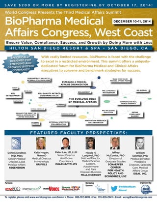 S av e $ 2 0 0 o r m o re b y reg i ster i n g b y Octo ber 1 7 , 2 0 1 4 ! 
World Congress Presents the Third Medical Affairs Summit 
BioPharma Medical 
December 10-11, 2014 
Affairs Congress, West Coast 
Ensure Value, Compliance, Success, and Growth by Doing More with Less 
H i lt on San D i e g o R esort & S pa • San D i ego, C A 
With vastly limited resources, BioPharma is faced with the challenge 
to excel in a restricted environment. This summit offers a uniquely-dedicated 
forum for BioPharma Medical and Clinical Affairs 
executives to convene and benchmark strategies for success. 
Establish a medical 
affairs organization 
Msl lifecycle 
management 
Go global 
Msl roles and 
evolution 
Communicate real 
world evidence 
Define 
compliance 
barrier 
Specifically 
designed for 
emerging and 
Growing Biotech 
companies! 
Target 
External 
outreach 
Engagement 
The evolving role 
of medical affairs 
Communication 
Cultivate 
Outreach 
Develop 
Internal obstacles 
Innovation research 
collaboration 
Demonstrate Value to 
Internal stakeholders 
Enhance the impact of 
medical affairs with 
limited resources 
Build high value 
medical affairs teams 
MSL quality Metrics: 
determine Value 
KOL 
development 
External scientific 
collaboration 
Dennis Decktor, 
PhD, MBA 
Senior Medical 
Director, Lead 
Medical Affairs 
REGENERON 
Kelly Hogan, 
PharmD 
Medical Director, 
Immunology 
GRIFOLS 
Peter Lee, JD, LLM 
Senior Director, 
Healthcare 
Compliance 
PHARMACYCLICS 
Nicole H. 
Longwell, PhD 
National Director, 
Medical Science 
Liaisons, 
Autoimmune 
and Rare 
Diseases Business 
Mallinckrodt 
Jeffrey 
McCombs, PhD 
Director of 
Graduate Studies 
Schaeffer 
Center 
for Health 
Policy and 
Economics, USC 
William 
Soliman, PhD 
Medical Director, 
Metabolic 
Diseases, Specialty 
Care, Medical 
Affairs Group 
Eisai, Inc. 
FEATURED facult y perspecti ves: 
Partners: Workshop Organized by: 
Sponsor: @wrldhealthcare 
#biomsl 
To register, please visit www.worldcongress.com/biomsl • Phone: 800-767-9499 • Fax: 781-939-2543 • Email: wcreg@worldcongress.com 
 