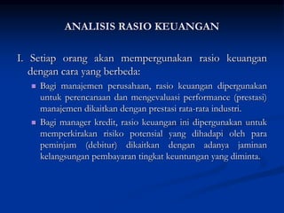 I. Setiap orang akan mempergunakan rasio keuangan
dengan cara yang berbeda:
 Bagi manajemen perusahaan, rasio keuangan dipergunakan
untuk perencanaan dan mengevaluasi performance (prestasi)
manajemen dikaitkan dengan prestasi rata-rata industri.
 Bagi manager kredit, rasio keuangan ini dipergunakan untuk
memperkirakan risiko potensial yang dihadapi oleh para
peminjam (debitur) dikaitkan dengan adanya jaminan
kelangsungan pembayaran tingkat keuntungan yang diminta.
ANALISIS RASIO KEUANGAN
 