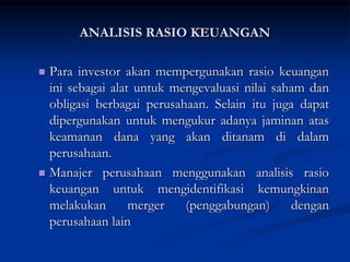  Para investor akan mempergunakan rasio keuangan
ini sebagai alat untuk mengevaluasi nilai saham dan
obligasi berbagai perusahaan. Selain itu juga dapat
dipergunakan untuk mengukur adanya jaminan atas
keamanan dana yang akan ditanam di dalam
perusahaan.
 Manajer perusahaan menggunakan analisis rasio
keuangan untuk mengidentifikasi kemungkinan
melakukan merger (penggabungan) dengan
perusahaan lain
ANALISIS RASIO KEUANGAN
 