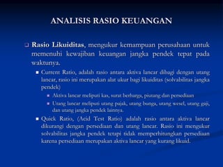  Rasio Likuiditas, mengukur kemampuan perusahaan untuk
memenuhi kewajiban keuangan jangka pendek tepat pada
waktunya.
 Current Ratio, adalah rasio antara aktiva lancar dibagi dengan utang
lancar, rasio ini merupakan alat ukur bagi likuiditas (solvabilitas jangka
pendek)
 Aktiva lancar meliputi kas, surat berharga, piutang dan persediaan
 Utang lancar meliputi utang pajak, utang bunga, utang wesel, utang gaji,
dan utang jangka pendek lainnya.
 Quick Ratio, (Acid Test Ratio) adalah rasio antara aktiva lancar
dikurangi dengan persediaan dan utang lancar. Rasio ini mengukur
solvabilitas jangka pendek tetapi tidak memperhitungkan persediaan
karena persediaan merupakan aktiva lancar yang kurang likuid.
ANALISIS RASIO KEUANGAN
 