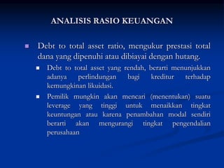  Debt to total asset ratio, mengukur prestasi total
dana yang dipenuhi atau dibiayai dengan hutang.
 Debt to total asset yang rendah, berarti menunjukkan
adanya perlindungan bagi kreditur terhadap
kemungkinan likuidasi.
 Pemilik mungkin akan mencari (menentukan) suatu
leverage yang tinggi untuk menaikkan tingkat
keuntungan atau karena penambahan modal sendiri
berarti akan mengurangi tingkat pengendalian
perusahaan
ANALISIS RASIO KEUANGAN
 