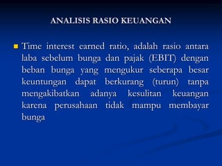  Time interest earned ratio, adalah rasio antara
laba sebelum bunga dan pajak (EBIT) dengan
beban bunga yang mengukur seberapa besar
keuntungan dapat berkurang (turun) tanpa
mengakibatkan adanya kesulitan keuangan
karena perusahaan tidak mampu membayar
bunga
ANALISIS RASIO KEUANGAN
 