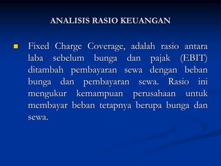  Fixed Charge Coverage, adalah rasio antara
laba sebelum bunga dan pajak (EBIT)
ditambah pembayaran sewa dengan beban
bunga dan pembayaran sewa. Rasio ini
mengukur kemampuan perusahaan untuk
membayar beban tetapnya berupa bunga dan
sewa.
ANALISIS RASIO KEUANGAN
 