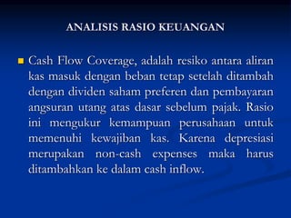  Cash Flow Coverage, adalah resiko antara aliran
kas masuk dengan beban tetap setelah ditambah
dengan dividen saham preferen dan pembayaran
angsuran utang atas dasar sebelum pajak. Rasio
ini mengukur kemampuan perusahaan untuk
memenuhi kewajiban kas. Karena depresiasi
merupakan non-cash expenses maka harus
ditambahkan ke dalam cash inflow.
ANALISIS RASIO KEUANGAN
 