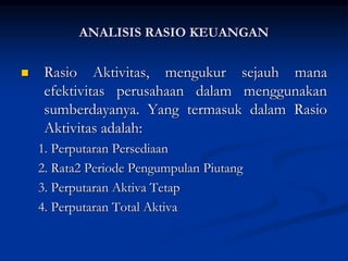  Rasio Aktivitas, mengukur sejauh mana
efektivitas perusahaan dalam menggunakan
sumberdayanya. Yang termasuk dalam Rasio
Aktivitas adalah:
1. Perputaran Persediaan
2. Rata2 Periode Pengumpulan Piutang
3. Perputaran Aktiva Tetap
4. Perputaran Total Aktiva
ANALISIS RASIO KEUANGAN
 