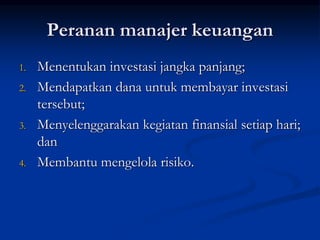 Peranan manajer keuangan
1. Menentukan investasi jangka panjang;
2. Mendapatkan dana untuk membayar investasi
tersebut;
3. Menyelenggarakan kegiatan finansial setiap hari;
dan
4. Membantu mengelola risiko.
 