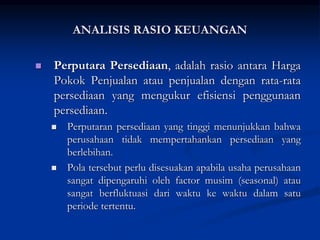  Perputara Persediaan, adalah rasio antara Harga
Pokok Penjualan atau penjualan dengan rata-rata
persediaan yang mengukur efisiensi penggunaan
persediaan.
 Perputaran persediaan yang tinggi menunjukkan bahwa
perusahaan tidak mempertahankan persediaan yang
berlebihan.
 Pola tersebut perlu disesuakan apabila usaha perusahaan
sangat dipengaruhi oleh factor musim (seasonal) atau
sangat berfluktuasi dari waktu ke waktu dalam satu
periode tertentu.
ANALISIS RASIO KEUANGAN
 