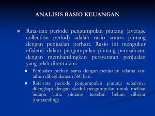  Rata-rata periode pengumpulan piutang (average
collection period) adalah rasio antara piutang
dengan penjualan perhari. Rasio ini mengukur
efisiensi dalam pengumpulan piutang perusahaan,
dengan membandingkan persyaratan penjualan
yang telah ditentukan.
 Penjualan perhari sama dengan penjualan selama satu
tahun dibagi dengan 360 hari.
 Rata-rata periode pengumpulan piutang sebaiknya
dilengkapi dengan skedul pengumpulan untuk melihat
berapa lama piutang tersebut belum dibayar
(outstanding)
ANALISIS RASIO KEUANGAN
 
