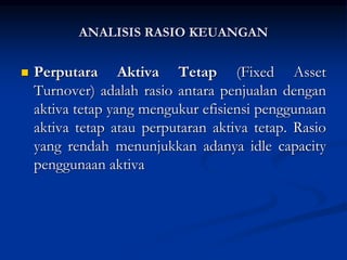  Perputara Aktiva Tetap (Fixed Asset
Turnover) adalah rasio antara penjualan dengan
aktiva tetap yang mengukur efisiensi penggunaan
aktiva tetap atau perputaran aktiva tetap. Rasio
yang rendah menunjukkan adanya idle capacity
penggunaan aktiva
ANALISIS RASIO KEUANGAN
 