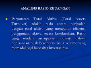 Perputaran Total Aktiva (Total Assets
Turnover) adalah rasio antara penjualan
dengan total aktiva yang mengukur efisiensi
penggunaan aktiva secara keseluruhan. Rasio
yang rendah merupakan indikasi bahwa
perusahaan tidak beroperasi pada volume yang
memadai bagi kapasitas investasinya.
ANALISIS RASIO KEUANGAN
 