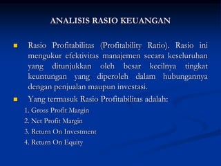  Rasio Profitabilitas (Profitability Ratio). Rasio ini
mengukur efektivitas manajemen secara keseluruhan
yang ditunjukkan oleh besar kecilnya tingkat
keuntungan yang diperoleh dalam hubungannya
dengan penjualan maupun investasi.
 Yang termasuk Rasio Profitabilitas adalah:
1. Gross Profit Margin
2. Net Profit Margin
3. Return On Investment
4. Return On Equity
ANALISIS RASIO KEUANGAN
 