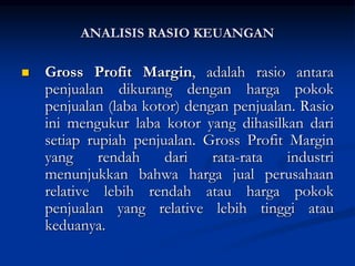  Gross Profit Margin, adalah rasio antara
penjualan dikurang dengan harga pokok
penjualan (laba kotor) dengan penjualan. Rasio
ini mengukur laba kotor yang dihasilkan dari
setiap rupiah penjualan. Gross Profit Margin
yang rendah dari rata-rata industri
menunjukkan bahwa harga jual perusahaan
relative lebih rendah atau harga pokok
penjualan yang relative lebih tinggi atau
keduanya.
ANALISIS RASIO KEUANGAN
 