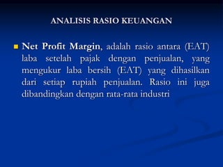  Net Profit Margin, adalah rasio antara (EAT)
laba setelah pajak dengan penjualan, yang
mengukur laba bersih (EAT) yang dihasilkan
dari setiap rupiah penjualan. Rasio ini juga
dibandingkan dengan rata-rata industri
ANALISIS RASIO KEUANGAN
 