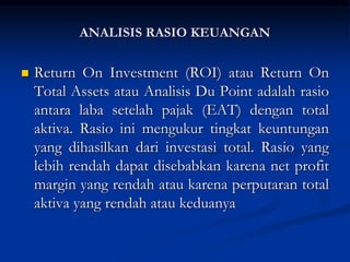  Return On Investment (ROI) atau Return On
Total Assets atau Analisis Du Point adalah rasio
antara laba setelah pajak (EAT) dengan total
aktiva. Rasio ini mengukur tingkat keuntungan
yang dihasilkan dari investasi total. Rasio yang
lebih rendah dapat disebabkan karena net profit
margin yang rendah atau karena perputaran total
aktiva yang rendah atau keduanya
ANALISIS RASIO KEUANGAN
 