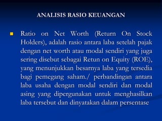  Ratio on Net Worth (Return On Stock
Holders), adalah rasio antara laba setelah pajak
dengan net worth atau modal sendiri yang juga
sering disebut sebagai Retun on Equity (ROE),
yang menunjukkan besarnya laba yang tersedia
bagi pemegang saham./ perbandingan antara
laba usaha dengan modal sendiri dan modal
asing yang dipergunakan untuk menghasilkan
laba tersebut dan dinyatakan dalam persentase
ANALISIS RASIO KEUANGAN
 