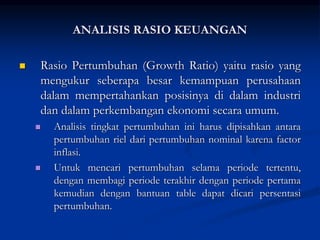  Rasio Pertumbuhan (Growth Ratio) yaitu rasio yang
mengukur seberapa besar kemampuan perusahaan
dalam mempertahankan posisinya di dalam industri
dan dalam perkembangan ekonomi secara umum.
 Analisis tingkat pertumbuhan ini harus dipisahkan antara
pertumbuhan riel dari pertumbuhan nominal karena factor
inflasi.
 Untuk mencari pertumbuhan selama periode tertentu,
dengan membagi periode terakhir dengan periode pertama
kemudian dengan bantuan table dapat dicari persentasi
pertumbuhan.
ANALISIS RASIO KEUANGAN
 