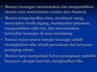  Manajer keuangan merencanakan dan mengendalikan
akuisisi serta menyebarkan sumber daya finansial.
 Mereka mengumpulkan dana, membayar utang,
menetapkan kredit dagang, mendapatkan pinjaman,
mengendalikan saldo kas, dan merencanakan
kebutuhan keuangan di masa mendatang.
 Namun tujuan utama manajer keuangan adalah
meningkatkan nilai sebuah perusahaan dan kekayaan
pemegang saham.
 Mereka harus memastikan bahwa pendapatan melebihi
biayanya—dengan kata lain, menghasilkan laba.
 