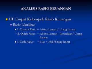  III. Empat Kelompok Rasio Keuangan
 Rasio Likuiditas
 1. Current Ratio = Aktiva Lancar / Utang Lancar
* 2. Quick Ratio = Aktiva Lancar – Persediaan/ Utang
Lancar
 3. Cash Ratio = Kas + efek/Utang lancar
ANALISIS RASIO KEUANGAN
 