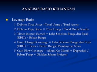  Leverage Ratio
1. Debt to Total Asset =Total Utang / Total Assets
2. Debt to Eqity Ratio = Total Utang / Total Modal Sendiri
3. Times Interest Earned = Laba Sebelum Bunga dan Pajak
(EBIT) / Beban Bunga
4. Fixed Charged Coverage = Laba Sebelum Bunga dan Pajak
(EBIT) + Sewa / Beban Bunga+Pembayaran Sewa
5. Cash Flow Coverage = Aliran Kas Masuk + Depresiasi /
Beban Tetap + Dividen Saham Preferen
ANALISIS RASIO KEUANGAN
 