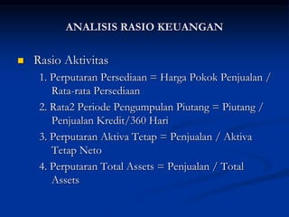  Rasio Aktivitas
1. Perputaran Persediaan = Harga Pokok Penjualan /
Rata-rata Persediaan
2. Rata2 Periode Pengumpulan Piutang = Piutang /
Penjualan Kredit/360 Hari
3. Perputaran Aktiva Tetap = Penjualan / Aktiva
Tetap Neto
4. Perputaran Total Assets = Penjualan / Total
Assets
ANALISIS RASIO KEUANGAN
 