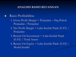  Rasio Profitabilitas
1. Gross Profit Margin = Penjualan – Hrg Pokok
Penjualan / Penjualan
2. Net Profit Margin = Laba Setelah Pajak (EAT) /
Penjualan
3. Return On Investment = Laba Setelah Pajak
(EAT) / Total Assets
4. Return On Equity = Laba Setelah Pajak (EAT) /
Modal Sendiri
ANALISIS RASIO KEUANGAN
 