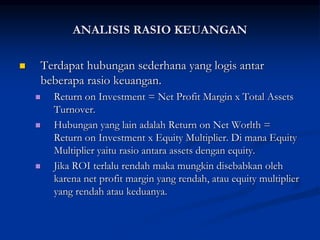  Terdapat hubungan sederhana yang logis antar
beberapa rasio keuangan.
 Return on Investment = Net Profit Margin x Total Assets
Turnover.
 Hubungan yang lain adalah Return on Net Worlth =
Return on Investment x Equity Multiplier. Di mana Equity
Multiplier yaitu rasio antara assets dengan equity.
 Jika ROI terlalu rendah maka mungkin disebabkan oleh
karena net profit margin yang rendah, atau equity multiplier
yang rendah atau keduanya.
ANALISIS RASIO KEUANGAN
 
