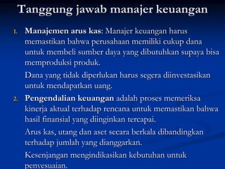 Tanggung jawab manajer keuangan
1. Manajemen arus kas: Manajer keuangan harus
memastikan bahwa perusahaan memiliki cukup dana
untuk membeli sumber daya yang dibutuhkan supaya bisa
memproduksi produk.
Dana yang tidak diperlukan harus segera diinvestasikan
untuk mendapatkan uang.
2. Pengendalian keuangan adalah proses memeriksa
kinerja aktual terhadap rencana untuk memastikan bahwa
hasil finansial yang diinginkan tercapai.
Arus kas, utang dan aset secara berkala dibandingkan
terhadap jumlah yang dianggarkan.
Kesenjangan mengindikasikan kebutuhan untuk
penyesuaian.
 