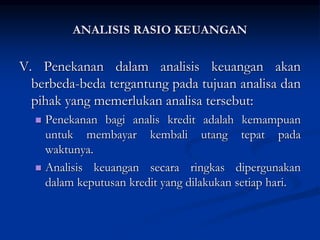 V. Penekanan dalam analisis keuangan akan
berbeda-beda tergantung pada tujuan analisa dan
pihak yang memerlukan analisa tersebut:
 Penekanan bagi analis kredit adalah kemampuan
untuk membayar kembali utang tepat pada
waktunya.
 Analisis keuangan secara ringkas dipergunakan
dalam keputusan kredit yang dilakukan setiap hari.
ANALISIS RASIO KEUANGAN
 