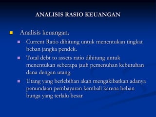  Analisis keuangan.
 Current Ratio dihitung untuk menentukan tingkat
beban jangka pendek.
 Total debt to assets ratio dihitung untuk
menentukan seberapa jauh pemenuhan kebutuhan
dana dengan utang.
 Utang yang berlebihan akan mengakibatkan adanya
penundaan pembayaran kembali karena beban
bunga yang terlalu besar
ANALISIS RASIO KEUANGAN
 