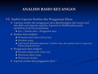 VI. Analisis Laporan Sumber dan Penggunaan Dana:
 Laporan sumber dan penggunaan dana diperhitungkan dari neraca awal
dan akhir serta laporan rugi laba. Laporan ini dititikberatkan pada
perubahan posisi kas perusahaan.
 Kas = Sumber dana – Penggunaan dana.
 Sumber dana meliputi:
 Penurunan dana aktiva (di luar kas)
 Kenaikan utang
 Laba bersih ditambah depresiasi =sumber dana dari operasi, karena depresiasi
bukan pengeluaran kas
 Penggunaan dana meliputi:
 Kenaikan dalam aktifa (selain kas)
 Penurunan dalam utang.
 Pembayaran dividen.
 Laporan sumber dan penggunaan dana “
ANALISIS RASIO KEUANGAN
 
