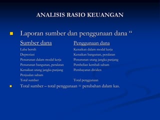  Laporan sumber dan penggunaan dana “
Sumber dana Penggunaan dana
Laba bersih Kenaikan dalam modal kerja
Depresiasi Kenaikan bangunan, peralatan
Penurunan dalam modal kerja Penurunan utang jangka panjang
Penurunan bangunan, peralatan Pembelian kembali saham
Kenaikan utang jangka panjang Pembayaran dividen
Penjualan saham
Total sumber Total penggunaan
 Total sumber – total penggunaan = perubahan dalam kas.
ANALISIS RASIO KEUANGAN
 