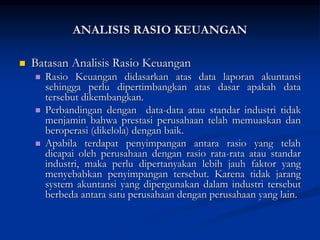 Batasan Analisis Rasio Keuangan
 Rasio Keuangan didasarkan atas data laporan akuntansi
sehingga perlu dipertimbangkan atas dasar apakah data
tersebut dikembangkan.
 Perbandingan dengan data-data atau standar industri tidak
menjamin bahwa prestasi perusahaan telah memuaskan dan
beroperasi (dikelola) dengan baik.
 Apabila terdapat penyimpangan antara rasio yang telah
dicapai oleh perusahaan dengan rasio rata-rata atau standar
industri, maka perlu dipertanyakan lebih jauh faktor yang
menyebabkan penyimpangan tersebut. Karena tidak jarang
system akuntansi yang dipergunakan dalam industri tersebut
berbeda antara satu perusahaan dengan perusahaan yang lain.
ANALISIS RASIO KEUANGAN
 