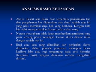  Aktiva dicatat atas dasar cost sementara penerimaan kas
dan pengeluaran kas didasarkan atas dasar rupiah saat ini
yang jelas memiliki daya beli yang berbeda. Dengan kata
lain tidak memperhatikan konsep nilai waktu uang.
 Neraca perusahaan tidak dapat memberikan gambaran yang
pasti tentang posisi keuangan karena aktiva dicatat tidak
dengan rupiah saat ini.
 Rugi atau laba yang dihasilkan dari penjualan aktiva
dilaporkan dalam periode penjualan meskipun besar
kecilnya laba atau rugi tergantung pada cost histories
(historical cost), dengan demikian income mengalami
distorsi.
ANALISIS RASIO KEUANGAN
 