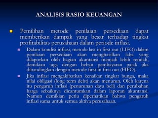  Pemilihan metode penilaian persediaan dapat
memberikan dampak yang besar terhadap tingkat
profitabilitas perusahaan dalam periode inflasi.
 Dalam kondisi inflasi, metode last in first out (LIFO) dalam
penilaian persediaan akan menghasilkan laba yang
dilaporkan oleh bagian akuntansi menjadi lebih rendah,
demikian juga dengan beban pembayaran pajak jika
dibandingkan dengan metode first in first out (FIFO).
 Jika inflasi mengakibatkan kenaikan tingkat bunga, maka
nilai obligasi (long term debt) akan menurun. Oleh karena
itu pengaruh inflasi (penurunan daya beli) dan perubahan
harga sebaiknya dicantumkan dalam laporan akuntansi.
Namun demikian perlu diperhatikan bahwa pengaruh
inflasi sama untuk semua aktiva perusahaan.
ANALISIS RASIO KEUANGAN
 