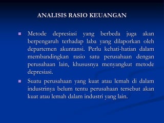  Metode depresiasi yang berbeda juga akan
berpengaruh terhadap laba yang dilaporkan oleh
departemen akuntansi. Perlu kehati-hatian dalam
membandingkan rasio satu perusahaan dengan
perusahaan lain, khususnya menyangkut metode
depresiasi.
 Suatu perusahaan yang kuat atau lemah di dalam
industrinya belum tentu perusahaan tersebut akan
kuat atau lemah dalam industri yang lain.
ANALISIS RASIO KEUANGAN
 