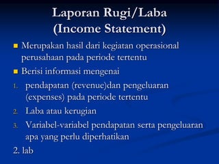Laporan Rugi/Laba
(Income Statement)
 Merupakan hasil dari kegiatan operasional
perusahaan pada periode tertentu
 Berisi informasi mengenai
1. pendapatan (revenue)dan pengeluaran
(expenses) pada periode tertentu
2. Laba atau kerugian
3. Variabel-variabel pendapatan serta pengeluaran
apa yang perlu diperhatikan
2. lab
 