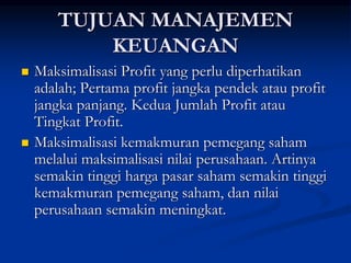 TUJUAN MANAJEMEN
KEUANGAN
 Maksimalisasi Profit yang perlu diperhatikan
adalah; Pertama profit jangka pendek atau profit
jangka panjang. Kedua Jumlah Profit atau
Tingkat Profit.
 Maksimalisasi kemakmuran pemegang saham
melalui maksimalisasi nilai perusahaan. Artinya
semakin tinggi harga pasar saham semakin tinggi
kemakmuran pemegang saham, dan nilai
perusahaan semakin meningkat.
 